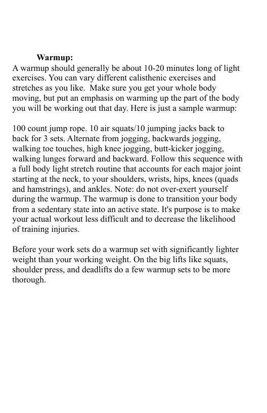 Warmup: A warmup should generally be about 10-20 minutes long of light exercises. You can vary different calisthenic exercises and stretches as you like. Make sure you get your whole body moving, but put an emphasis on warming up the part of the body you will be working out that day. Here is just a sample warmup: 100 count jump rope. 10 air squats/10 jumping jacks back to back for 3 sets. Alternate from jogging, backwards jogging, walking toe touches, high knee jogging, butt-kicker jogging, walking lunges forward and backward. Follow this sequence with a full body light stretch routine that accounts for cach major joint starting at the neck, to your shoulders, wrists, hips, knees (quads and hamstrings), and ankles. Note: do not over-exert yourself during the warmup. The warmup is done to transition your body from a sedentary state into an active state. It’s purpose is to make your actual workout less difficult and to decrease the likelihood of training injurics. Before your work sets do a warmup set with significantly lighter weight than your working weight. On the big lifis like squats, shoulder press, and deadlifts do a few warmup sets to be more thorough.